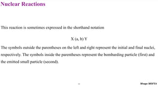 Nuclear Reactions
56
This reaction is sometimes expressed in the shorthand notation
X (a, b) Y
The symbols outside the parentheses on the left and right represent the initial and final nuclei,
respectively. The symbols inside the parentheses represent the bombarding particle (first) and
the emitted small particle (second).
 