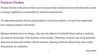 Nuclear Fission
59
Nuclear fission is the process that occurs in present-day nuclear reactors and ultimately results
in energy supplied to a community by electrical transmission.
To understand nuclear fission and the physics of nuclear reactors, we must first understand
how neutrons interact with nuclei.
Because neutrons have no charge, they are not subject to Coulomb forces and as a result do
not interact electrically with electrons or the nucleus. Therefore, neutrons can easily penetrate
deep into an atom and collide with the nucleus, inducing artificial radioactivity more easily
than protons or particles.
α
 