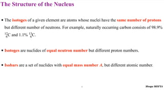 The Structure of the Nucleus
• The isotopes of a given element are atoms whose nuclei have the same number of protons
but different number of neutrons. For example, naturally occurring carbon consists of 98.9%
and 1.1% .
• Isotones are nuclides of equal neutron number but different proton numbers.
• Isobars are a set of nuclides with equal mass number A, but different atomic number.
12
6C 13
6C
6
 
