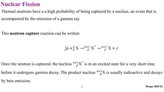 Nuclear Fission
60
Thermal neutrons have a a high probability of being captured by a nucleus, an event that is
accompanied by the emission of a gamma ray.
This neutron capture reaction can be written
Once the neutron is captured, the nucleus is in an excited state for a very short time
before it undergoes gamma decay. The product nucleus is usually radioactive and decays
by beta emission.
1
0n +A
Z X →A+1
Z X*
→A+1
Z X + γ
A+1
Z X*
A+1
Z X
 