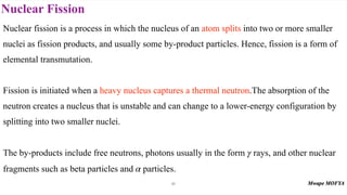 Nuclear Fission
61
Nuclear fission is a process in which the nucleus of an atom splits into two or more smaller
nuclei as fission products, and usually some by-product particles. Hence, fission is a form of
elemental transmutation.
Fission is initiated when a heavy nucleus captures a thermal neutron.The absorption of the
neutron creates a nucleus that is unstable and can change to a lower-energy configuration by
splitting into two smaller nuclei.
The by-products include free neutrons, photons usually in the form rays, and other nuclear
fragments such as beta particles and particles.
γ
α
 