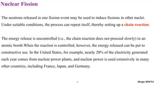 Nuclear Fission
66
The neutrons released in one fission event may be used to induce fissions in other nuclei.
Under suitable conditions, the process can repeat itself, thereby setting up a chain reaction.
The energy release is uncontrolled (i.e., the chain reaction does not proceed slowly) in an
atomic bomb.When the reaction is controlled, however, the energy released can be put to
constructive use. In the United States, for example, nearly 20% of the electricity generated
each year comes from nuclear power plants, and nuclear power is used extensively in many
other countries, including France, Japan, and Germany.
 
