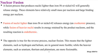 Nuclear Fusion
68
• A fusion process that produces nuclei lighter than iron-56 or nickel-62 will generally
release energy. These elements have relatively small mass per nucleon and large binding
energy per nucleon.
• Fusion of nuclei lighter than iron-56 or nickel-62 releases energy (an exothermic process),
while fusion of heavier nuclei results in energy retained by the product nucleons, and the
resulting reaction is endothermic.
• The opposite is true for the reverse process, nuclear fission. This means that the lighter
elements, such as hydrogen and helium, are in general more fusible; while the heavier
elements, such as uranium, thorium and plutonium, are more fissionable.
 