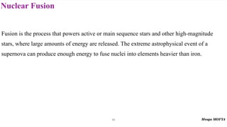 Nuclear Fusion
69
Fusion is the process that powers active or main sequence stars and other high-magnitude
stars, where large amounts of energy are released. The extreme astrophysical event of a
supernova can produce enough energy to fuse nuclei into elements heavier than iron.
 