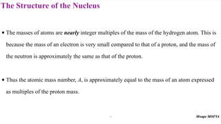 The Structure of the Nucleus
• The masses of atoms are nearly integer multiples of the mass of the hydrogen atom. This is
because the mass of an electron is very small compared to that of a proton, and the mass of
the neutron is approximately the same as that of the proton.
• Thus the atomic mass number, A, is approximately equal to the mass of an atom expressed
as multiples of the proton mass.
7
 