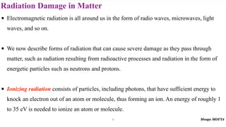 Radiation Damage in Matter
71
• Electromagnetic radiation is all around us in the form of radio waves, microwaves, light
waves, and so on.
• We now describe forms of radiation that can cause severe damage as they pass through
matter, such as radiation resulting from radioactive processes and radiation in the form of
energetic particles such as neutrons and protons.
• Ionizing radiation consists of particles, including photons, that have sufficient energy to
knock an electron out of an atom or molecule, thus forming an ion. An energy of roughly 1
to 35 eV is needed to ionize an atom or molecule.
 
