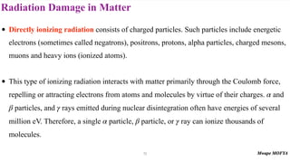 Radiation Damage in Matter
72
• Directly ionizing radiation consists of charged particles. Such particles include energetic
electrons (sometimes called negatrons), positrons, protons, alpha particles, charged mesons,
muons and heavy ions (ionized atoms).
• This type of ionizing radiation interacts with matter primarily through the Coulomb force,
repelling or attracting electrons from atoms and molecules by virtue of their charges. and
particles, and rays emitted during nuclear disintegration often have energies of several
million eV. Therefore, a single particle, particle, or ray can ionize thousands of
molecules.
α
β γ
α β γ
 