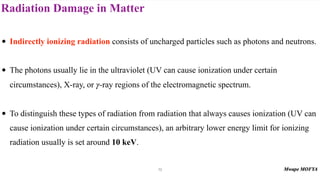 Radiation Damage in Matter
73
• Indirectly ionizing radiation consists of uncharged particles such as photons and neutrons.
• The photons usually lie in the ultraviolet (UV can cause ionization under certain
circumstances), X-ray, or -ray regions of the electromagnetic spectrum.
• To distinguish these types of radiation from radiation that always causes ionization (UV can
cause ionization under certain circumstances), an arbitrary lower energy limit for ionizing
radiation usually is set around 10 keV.
γ
 