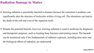 Radiation Damage in Matter
76
• Ionizing radiation is potentially harmful to humans because the ionization it produces can
significantly alter the structure of molecules within a living cell. The alterations can lead to
the death of the cell and even of the organism itself.
• Despite the potential hazards, however, ionizing radiation is used in medicine for diagnostic
and therapeutic purposes, such as locating bone fractures and treating cancer. The hazards
can be minimized only if the fundamentals of radiation exposure, including dose units and
the biological effects of radiation, are understood.
 