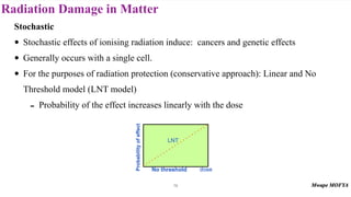 Radiation Damage in Matter
79
Stochastic
• Stochastic effects of ionising radiation induce: cancers and genetic effects
• Generally occurs with a single cell.
• For the purposes of radiation protection (conservative approach): Linear and No
Threshold model (LNT model)
- Probability of the effect increases linearly with the dose
 