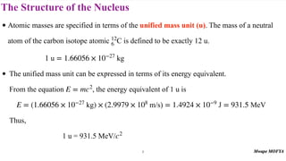 The Structure of the Nucleus
• Atomic masses are specified in terms of the unified mass unit (u). The mass of a neutral
atom of the carbon isotope atomic is defined to be exactly 12 u.
• The unified mass unit can be expressed in terms of its energy equivalent.
From the equation , the energy equivalent of 1 u is
Thus,
1 u = 931.5 MeV/
12
6 C
1 u = 1.66056 × 10−27
kg
E = mc2
E = (1.66056 × 10−27
kg) × (2.9979 × 108
m/s) = 1.4924 × 10−9
J = 931.5 MeV
c2
8
 
