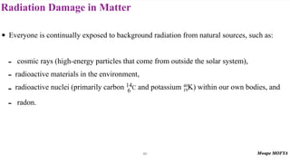 Radiation Damage in Matter
80
• Everyone is continually exposed to background radiation from natural sources, such as:
- cosmic rays (high-energy particles that come from outside the solar system),
- radioactive materials in the environment,
- radioactive nuclei (primarily carbon and potassium K) within our own bodies, and
- radon.
14
6 C 40
19
 