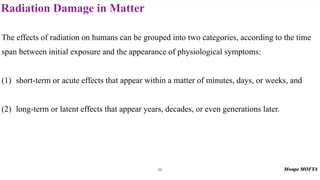 Radiation Damage in Matter
86
The effects of radiation on humans can be grouped into two categories, according to the time
span between initial exposure and the appearance of physiological symptoms:
(1) short-term or acute effects that appear within a matter of minutes, days, or weeks, and
(2) long-term or latent effects that appear years, decades, or even generations later.
 