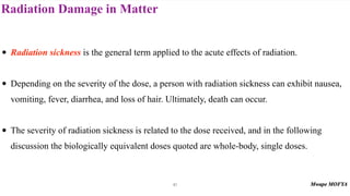 Radiation Damage in Matter
87
• Radiation sickness is the general term applied to the acute effects of radiation.
• Depending on the severity of the dose, a person with radiation sickness can exhibit nausea,
vomiting, fever, diarrhea, and loss of hair. Ultimately, death can occur.
• The severity of radiation sickness is related to the dose received, and in the following
discussion the biologically equivalent doses quoted are whole-body, single doses.
 