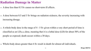 Radiation Damage in Matter
88
- A dose less than 0.5 Sv causes no short-term ill effects.
- A dose between 0.5 and 3 Sv brings on radiation sickness, the severity increasing with
increasing dosage.
- A whole-body dose in the range of 4 - 5 Sv given within a very short period of time is
classified as an LD50/30 dose, meaning that it is a lethal dose (LD) for about 50% of the
people so exposed; death occurs within a 30 days.
- Whole-body doses greater than 6 Sv result in death for almost all individuals.
 