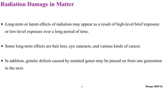 Radiation Damage in Matter
89
• Long-term or latent effects of radiation may appear as a result of high-level brief exposure
or low-level exposure over a long period of time.
• Some long-term effects are hair loss, eye cataracts, and various kinds of cancer.
• In addition, genetic defects caused by mutated genes may be passed on from one generation
to the next.
 