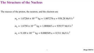 The Structure of the Nucleus
The masses of the proton, the neutron, and the electron are
mp = 1.67264 × 10−27
kg = 1.007276 u = 938.28 MeV/c2
mn = 1.6750 × 10−27
kg = 1.008665 u = 939.57 MeV/c2
me = 9.109 × 10−31
kg = 0.000549 u = 0.511 MeV/c2
9
 