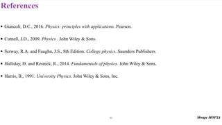 References
92
• Giancoli, D.C., 2016. Physics: principles with applications. Pearson.
• Cutnell, J.D., 2009. Physics . John Wiley & Sons.
• Serway, R.A. and Faughn, J.S., 8th Edition. College physics. Saunders Publishers.
• Halliday, D. and Resnick, R., 2014. Fundamentals of physics. John Wiley & Sons.
• Harris, B., 1991. University Physics. John Wiley & Sons, Inc.
 