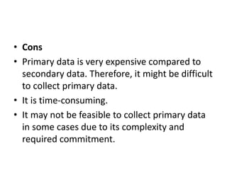 • Cons
• Primary data is very expensive compared to
secondary data. Therefore, it might be difficult
to collect primary da...