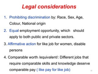 Legal considerations
1. Prohibiting discrimination by: Race, Sex, Age,
Colour, National origin
2. Equal employment opportunity, which should
apply to both public and private sectors.
3. Affirmative action for like job for women, disable
persons
4. Comparable worth /equivalent/: Different jobs that
require comparable skills and knowledge deserve
comparable pay ( like pay for like job) 10
 