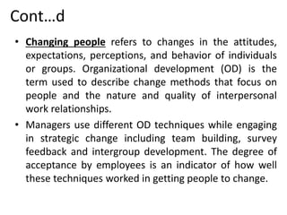 Cont…d
• Changing people refers to changes in the attitudes,
expectations, perceptions, and behavior of individuals
or groups. Organizational development (OD) is the
term used to describe change methods that focus on
people and the nature and quality of interpersonal
work relationships.
• Managers use different OD techniques while engaging
in strategic change including team building, survey
feedback and intergroup development. The degree of
acceptance by employees is an indicator of how well
these techniques worked in getting people to change.
 
