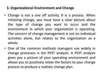3. Organizational Environment and Change
• Change is not a one off activity. It is a process. When
initiating change, you must have a clear picture about
the type of change you want to occur and the
environment in which your organization is operating.
The concern of change management is not on individual
activities alone, but relates to the organization as a
whole.
• One of the common methods managers use widely in
change processes is the PEST analysis. A PEST analysis
gives you a picture of your operating environment and
allows you to positively relate the factors to your change
process to produce a realistic change plan.
 