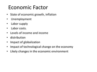 Economic Factor
• State of economic growth, inflation
• Unemployment
• Labor supply
• Labor costs.
• Levels of income and income
• distribution
• Impact of globalization
• Impact of technological change on the economy
• Likely changes in the economic environment
 