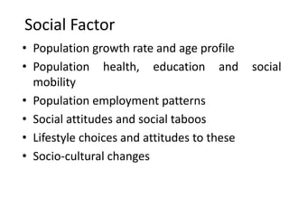 Social Factor
• Population growth rate and age profile
• Population health, education and social
mobility
• Population employment patterns
• Social attitudes and social taboos
• Lifestyle choices and attitudes to these
• Socio-cultural changes
 