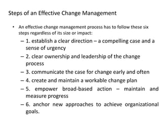 Steps of an Effective Change Management
• An effective change management process has to follow these six
steps regardless of its size or impact:
– 1. establish a clear direction – a compelling case and a
sense of urgency
– 2. clear ownership and leadership of the change
process
– 3. communicate the case for change early and often
– 4. create and maintain a workable change plan
– 5. empower broad-based action – maintain and
measure progress
– 6. anchor new approaches to achieve organizational
goals.
 
