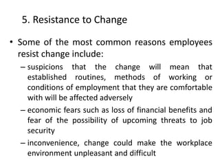5. Resistance to Change
• Some of the most common reasons employees
resist change include:
– suspicions that the change will mean that
established routines, methods of working or
conditions of employment that they are comfortable
with will be affected adversely
– economic fears such as loss of financial benefits and
fear of the possibility of upcoming threats to job
security
– inconvenience, change could make the workplace
environment unpleasant and difficult
 
