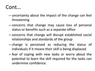 Cont…
– uncertainty about the impact of the change can feel
threatening
– concerns that change may cause loss of personal
status or benefits such as a separate office
– concerns that change will disrupt established social
relationships and standards of the group
– change is perceived as reducing the status of
individuals if it means their skill is being displaced
– fear of coping with new tasks or worry about the
potential to learn the skill required for the tasks can
undermine confidence.
 