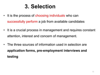 3. Selection
• It is the process of choosing individuals who can
successfully perform a job from available candidates
• It is a crucial process in management and requires constant
attention, interest and concern of management.
• The three sources of information used in selection are
application forms, pre-employment interviews and
testing
11
 