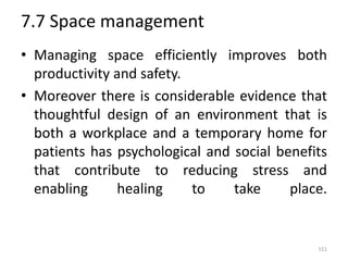 7.7 Space management
• Managing space efficiently improves both
productivity and safety.
• Moreover there is considerable evidence that
thoughtful design of an environment that is
both a workplace and a temporary home for
patients has psychological and social benefits
that contribute to reducing stress and
enabling healing to take place.
111
 