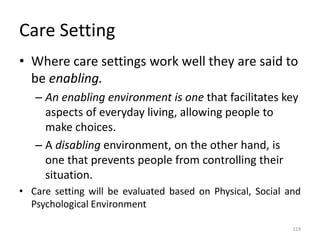 Care Setting
• Where care settings work well they are said to
be enabling.
– An enabling environment is one that facilitates key
aspects of everyday living, allowing people to
make choices.
– A disabling environment, on the other hand, is
one that prevents people from controlling their
situation.
• Care setting will be evaluated based on Physical, Social and
Psychological Environment
114
 