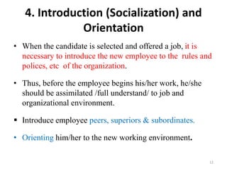 4. Introduction (Socialization) and
Orientation
• When the candidate is selected and offered a job, it is
necessary to introduce the new employee to the rules and
polices, etc of the organization.
• Thus, before the employee begins his/her work, he/she
should be assimilated /full understand/ to job and
organizational environment.
 Introduce employee peers, superiors & subordinates.
• Orienting him/her to the new working environment.
12
 