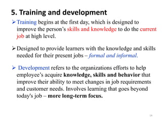 5. Training and development
Training begins at the first day, which is designed to
improve the person’s skills and knowledge to do the current
job at high level.
Designed to provide learners with the knowledge and skills
needed for their present jobs – formal and informal.
 Development refers to the organizations efforts to help
employee’s acquire knowledge, skills and behavior that
improve their ability to meet changes in job requirements
and customer needs. Involves learning that goes beyond
today's job – more long-term focus.
14
 