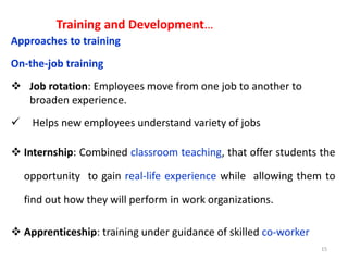 Training and Development…
Approaches to training
On-the-job training
 Job rotation: Employees move from one job to another to
broaden experience.
 Helps new employees understand variety of jobs
 Internship: Combined classroom teaching, that offer students the
opportunity to gain real-life experience while allowing them to
find out how they will perform in work organizations.
 Apprenticeship: training under guidance of skilled co-worker
15
 