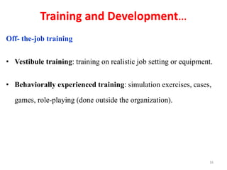 Training and Development…
Off- the-job training
• Vestibule training: training on realistic job setting or equipment.
• Behaviorally experienced training: simulation exercises, cases,
games, role-playing (done outside the organization).
16
 