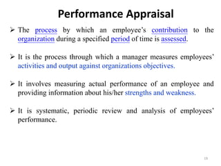 Performance Appraisal
 The process by which an employee’s contribution to the
organization during a specified period of time is assessed.
 It is the process through which a manager measures employees’
activities and output against organizations objectives.
 It involves measuring actual performance of an employee and
providing information about his/her strengths and weakness.
 It is systematic, periodic review and analysis of employees’
performance.
19
 