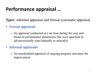 Performance appraisal …
Types: informal appraisal and formal systematic appraisal
• Formal appraisals
– An appraisal conducted at a set time during the year and
based on performance dimensions that were specified in
advance(usually semi-annually or annually)
• Informal appraisals
– An unscheduled appraisal of ongoing progress and areas for
improvement
21
 