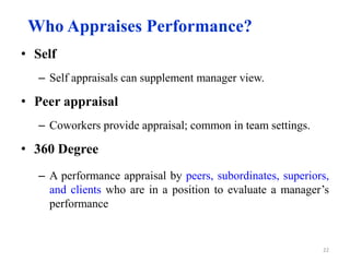 Who Appraises Performance?
• Self
– Self appraisals can supplement manager view.
• Peer appraisal
– Coworkers provide appraisal; common in team settings.
• 360 Degree
– A performance appraisal by peers, subordinates, superiors,
and clients who are in a position to evaluate a manager’s
performance
22
 