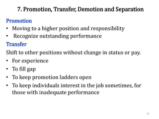 7. Promotion, Transfer, Demotion and Separation
Promotion
• Moving to a higher position and responsibility
• Recognize outstanding performance
Transfer
Shift to other positions without change in status or pay.
• For experience
• To fill gap
• To keep promotion ladders open
• To keep individuals interest in the job sometimes, for
those with inadequate performance
25
 