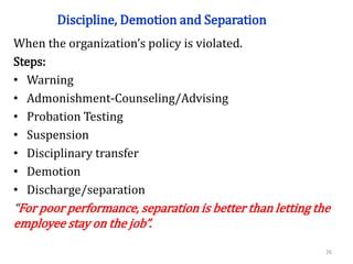Discipline, Demotion and Separation
When the organization’s policy is violated.
Steps:
• Warning
• Admonishment-Counseling/Advising
• Probation Testing
• Suspension
• Disciplinary transfer
• Demotion
• Discharge/separation
“For poor performance, separation is better than letting the
employee stay on the job”.
26
 