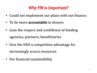 Why FM is Important?
• Could not implement our plans with out finance.
• To be more accountable to donors
• Gain the respect and confidence of funding
agencies, partners, beneficiaries
• Give the HSO a competitive advantage for
increasingly scarce resources
• For financial sustainability
31
 