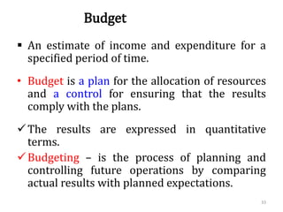 Budget
 An estimate of income and expenditure for a
specified period of time.
• Budget is a plan for the allocation of resources
and a control for ensuring that the results
comply with the plans.
The results are expressed in quantitative
terms.
Budgeting – is the process of planning and
controlling future operations by comparing
actual results with planned expectations.
33
 