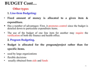 BUDGET Cont…
Other types
1. Line-Item Budgeting:
• Fixed amount of money is allocated to a given item &
expenditure.
 Has a number of advantages: First, it promotes control since the budget is
detailed down to particulate expenditure items.
• The use of the budget of one line item for another may require the
verification of both the finance and health office.
2. Program Budgeting.
• Budget is allocated for the program/project rather than for
specific items.
• used by large organizations
• flexible decisions
• usually obtained from aids and funds
35
 
