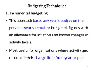 Budgeting Techniques
1. Incremental budgeting
• This approach bases any year’s budget on the
previous year’s actual, or budgeted, figures with
an allowance for inflation and known changes in
activity levels
• Most useful for organisations where activity and
resource levels change little from year to year
37
 