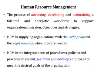 Human Resource Management
• The process of attracting, developing and maintaining a
talented and energetic workforce to support
organisational mission, objectives and strategies.
• HRM is supplying organizations with the right people in
the right position, when they are needed.
• HRM is the integrated use of procedures, policies and
practices to recruit, maintain and develop employees to
meet the desired goals of the organization.
4
 