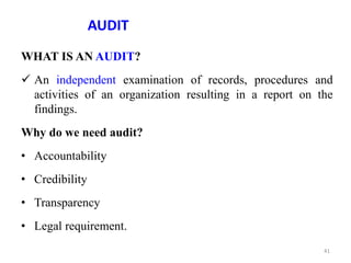 AUDIT
WHAT IS AN AUDIT?
 An independent examination of records, procedures and
activities of an organization resulting in a report on the
findings.
Why do we need audit?
• Accountability
• Credibility
• Transparency
• Legal requirement.
41
 