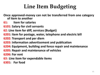 Line Item Budgeting
Once approved-money can not be transferred from one category
of item to another
61: Item for salaries
6101: Salary for civil servants
62: Line item for diff, services (Budget)
6201: Item for postage, water, telephone and electric bill
6202: Transport and per diem
6203: Information advertisement and publication
6204: Equipment, building and fence repair and maintenance
6205: Repair and maintenance of vehicles
6206: For rent
63: Line item for expendable items
6301: For food
43
 